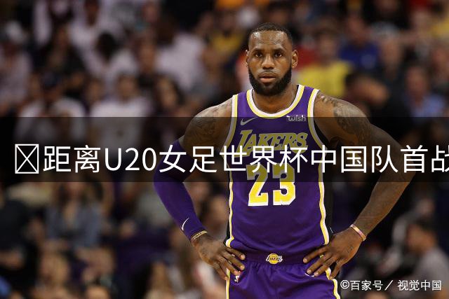 ⏰距离U20女足世界杯中国队首战还有7天！