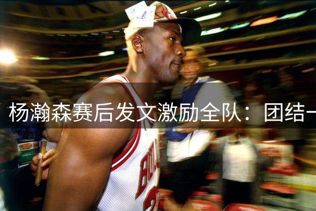 杨瀚森赛后发文激励全队：团结一心迎战未来